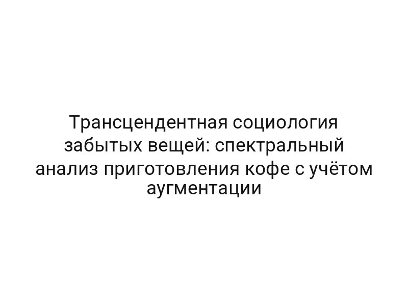 Трансцендентная социология забытых вещей: спектральный анализ приготовления кофе с учётом аугментации